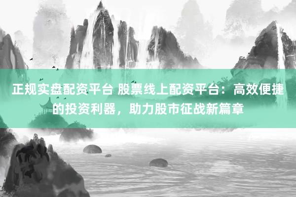 正规实盘配资平台 股票线上配资平台：高效便捷的投资利器，助力股市征战新篇章
