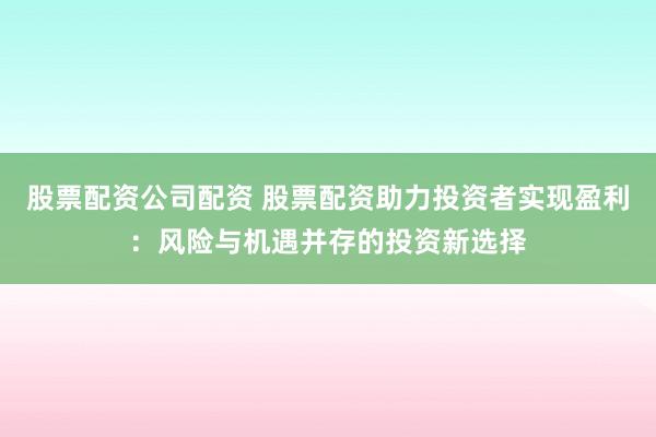股票配资公司配资 股票配资助力投资者实现盈利：风险与机遇并存的投资新选择