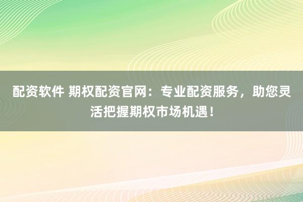 配资软件 期权配资官网：专业配资服务，助您灵活把握期权市场机遇！