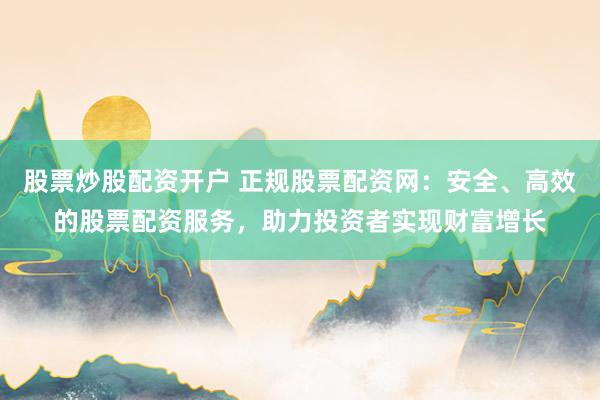 股票炒股配资开户 正规股票配资网：安全、高效的股票配资服务，助力投资者实现财富增长