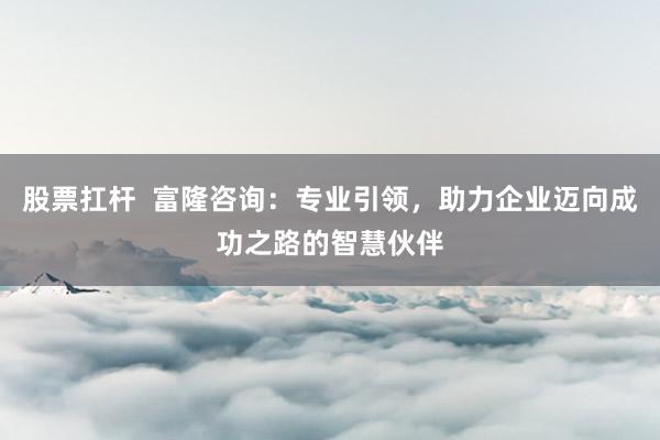 股票扛杆  富隆咨询：专业引领，助力企业迈向成功之路的智慧伙伴