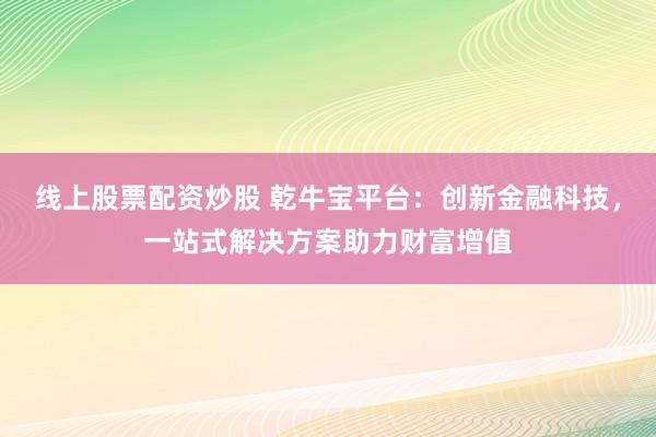 线上股票配资炒股 乾牛宝平台：创新金融科技，一站式解决方案助力财富增值