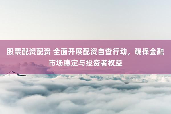 股票配资配资 全面开展配资自查行动，确保金融市场稳定与投资者权益