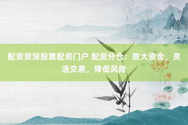 配资资深股票配资门户 配资分仓：放大资金，灵活交易，降低风险