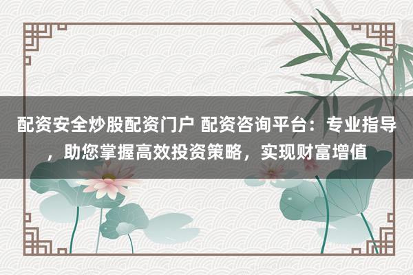 配资安全炒股配资门户 配资咨询平台：专业指导，助您掌握高效投资策略，实现财富增值
