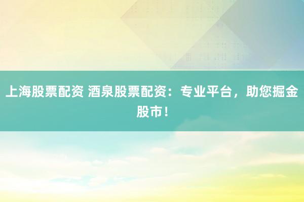 上海股票配资 酒泉股票配资：专业平台，助您掘金股市！