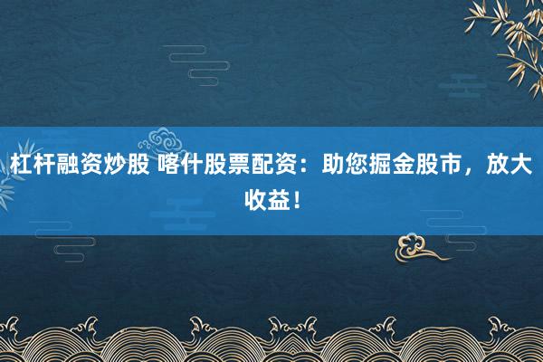 杠杆融资炒股 喀什股票配资：助您掘金股市，放大收益！