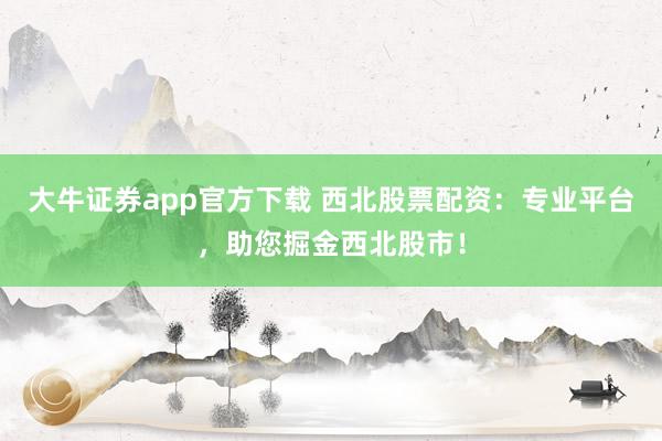 大牛证券app官方下载 西北股票配资：专业平台，助您掘金西北股市！
