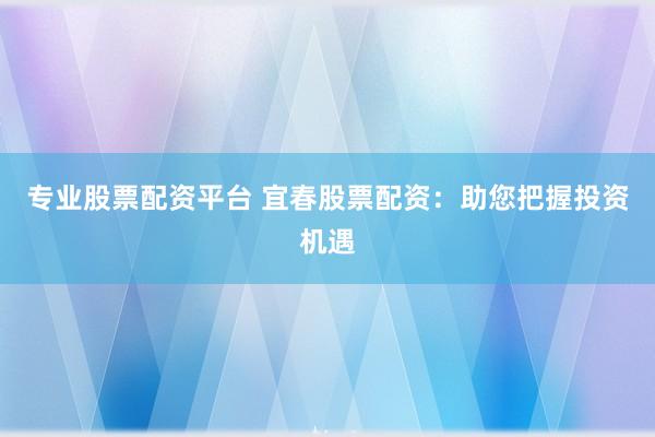 专业股票配资平台 宜春股票配资：助您把握投资机遇