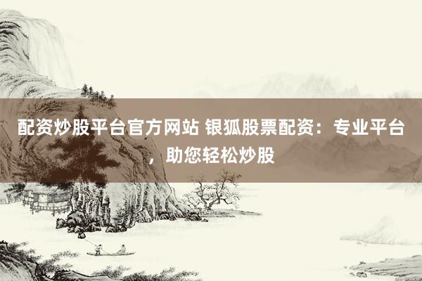 配资炒股平台官方网站 银狐股票配资：专业平台，助您轻松炒股