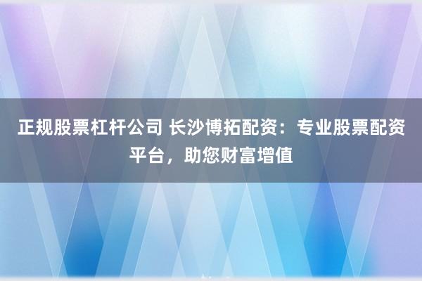 正规股票杠杆公司 长沙博拓配资：专业股票配资平台，助您财富增值