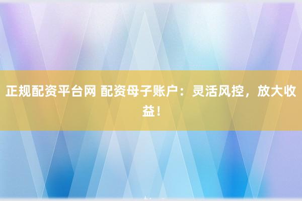 正规配资平台网 配资母子账户：灵活风控，放大收益！