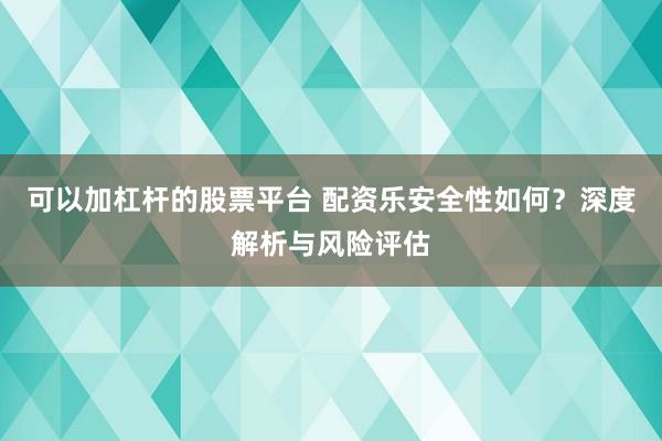 可以加杠杆的股票平台 配资乐安全性如何？深度解析与风险评估