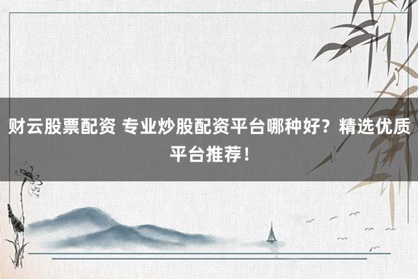 财云股票配资 专业炒股配资平台哪种好？精选优质平台推荐！