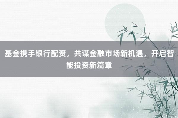基金携手银行配资，共谋金融市场新机遇，开启智能投资新篇章