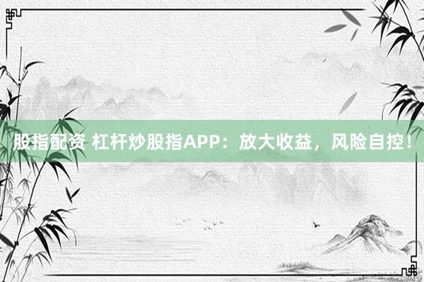 股指配资 杠杆炒股指APP：放大收益，风险自控！